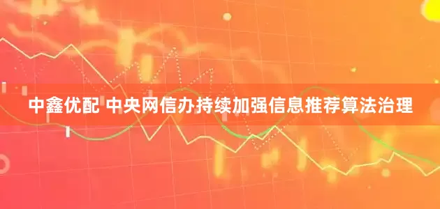 中鑫优配 中央网信办持续加强信息推荐算法治理
