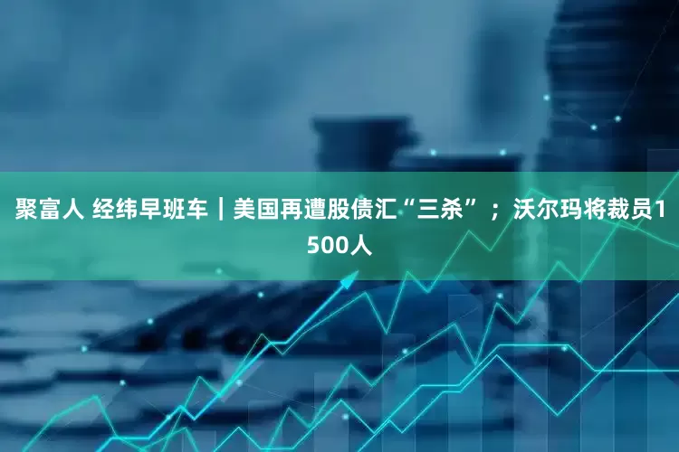 聚富人 经纬早班车｜美国再遭股债汇“三杀” ；沃尔玛将裁员1500人