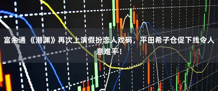 富余通 《潜渊》再次上演假扮恋人戏码，平田希子仓促下线令人意难平！