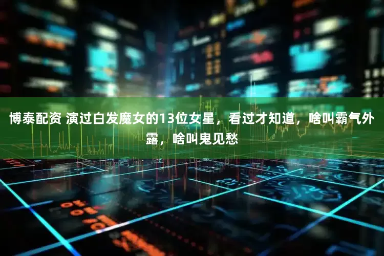 博泰配资 演过白发魔女的13位女星，看过才知道，啥叫霸气外露，啥叫鬼见愁
