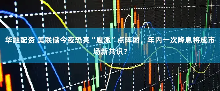 华融配资 美联储今夜恐亮“鹰派”点阵图，年内一次降息将成市场新共识？