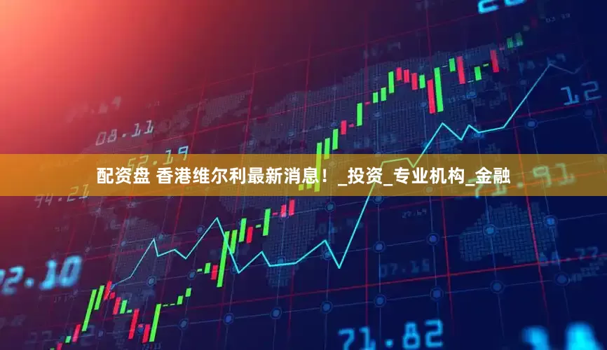 配资盘 香港维尔利最新消息！_投资_专业机构_金融