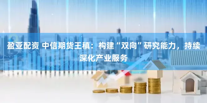 盈亚配资 中信期货王稹：构建“双向”研究能力，持续深化产业服务