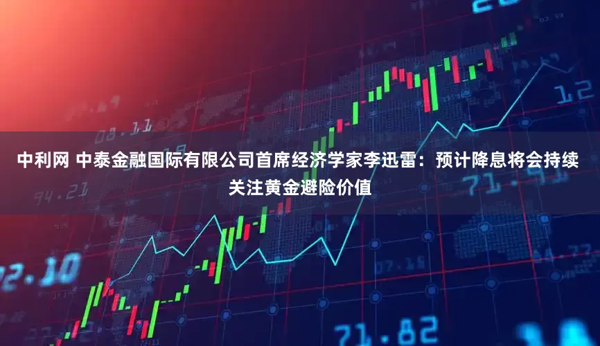 中利网 中泰金融国际有限公司首席经济学家李迅雷：预计降息将会持续 关注黄金避险价值