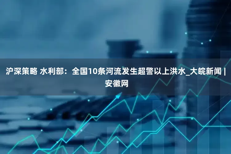 沪深策略 水利部：全国10条河流发生超警以上洪水_大皖新闻 | 安徽网