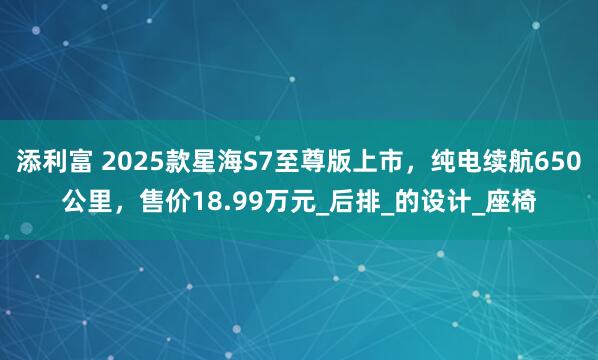 添利富 2025款星海S7至尊版上市，纯电续航650公里，售价18.99万元_后排_的设计_座椅
