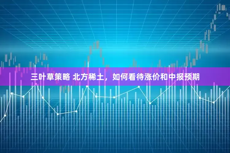 三叶草策略 北方稀土，如何看待涨价和中报预期