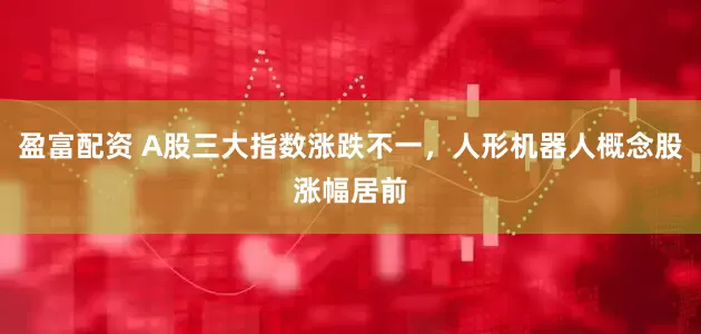 盈富配资 A股三大指数涨跌不一，人形机器人概念股涨幅居前