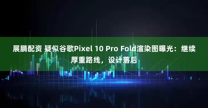 展鵬配资 疑似谷歌Pixel 10 Pro Fold渲染图曝光：继续厚重路线，设计落后