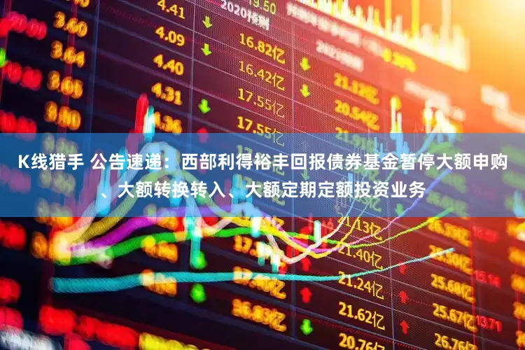 K线猎手 公告速递：西部利得裕丰回报债券基金暂停大额申购、大额转换转入、大额定期定额投资业务