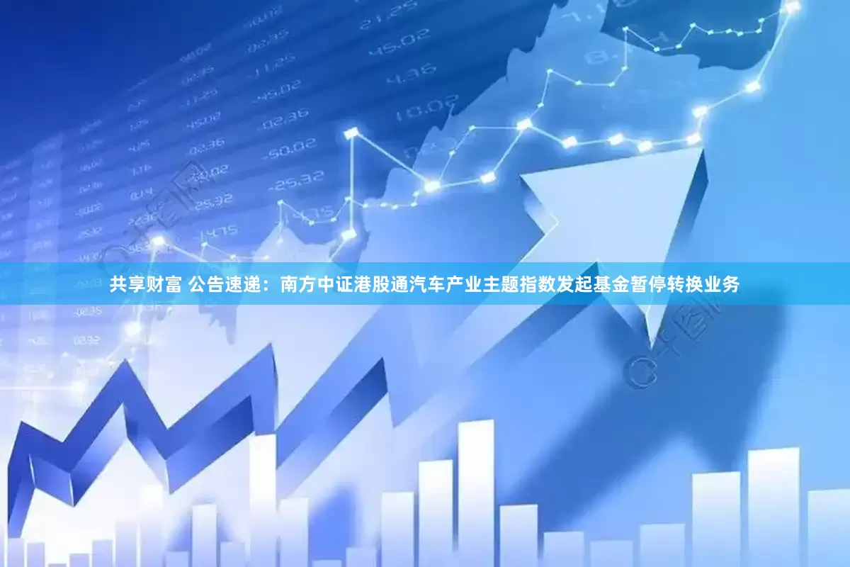 共享财富 公告速递：南方中证港股通汽车产业主题指数发起基金暂停转换业务