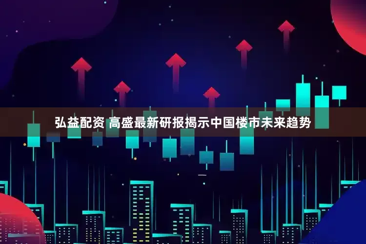 弘益配资 高盛最新研报揭示中国楼市未来趋势