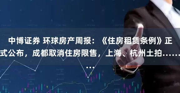 中博证券 环球房产周报：《住房租赁条例》正式公布，成都取消住房限售，上海、杭州土拍……