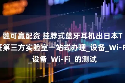 融可赢配资 挂脖式蓝牙耳机出日本TELEC认证第三方实验室一站式办理_设备_Wi-Fi_的测试