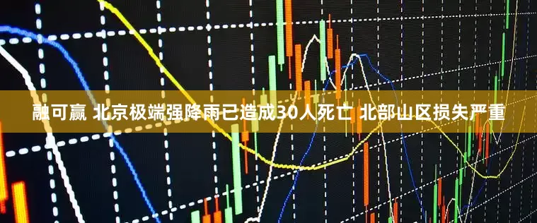 融可赢 北京极端强降雨已造成30人死亡 北部山区损失严重