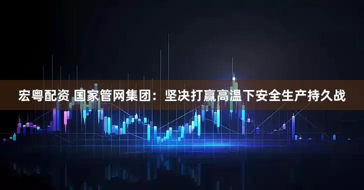 宏粤配资 国家管网集团：坚决打赢高温下安全生产持久战