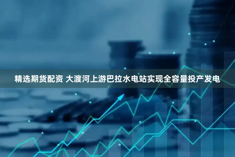 精选期货配资 大渡河上游巴拉水电站实现全容量投产发电