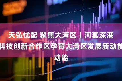 天弘忧配 聚焦大湾区丨河套深港科技创新合作区孕育大湾区发展新动能