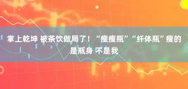 掌上乾坤 被茶饮做局了！“瘦瘦瓶”“纤体瓶”瘦的是瓶身 不是我