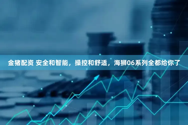 金猪配资 安全和智能，操控和舒适，海狮06系列全都给你了