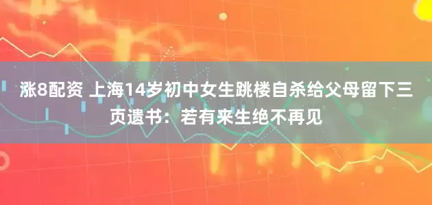 涨8配资 上海14岁初中女生跳楼自杀给父母留下三页遗书：若有来生绝不再见