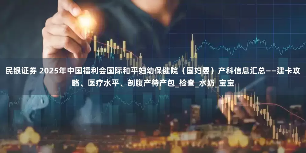 民银证券 2025年中国福利会国际和平妇幼保健院（国妇婴）产科信息汇总——建卡攻略、医疗水平、剖腹产待产包_检查_水奶_宝宝
