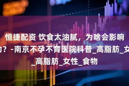 恒捷配资 饮食太油腻，为啥会影响生育能力？-南京不孕不育医院科普_高脂肪_女性_食物