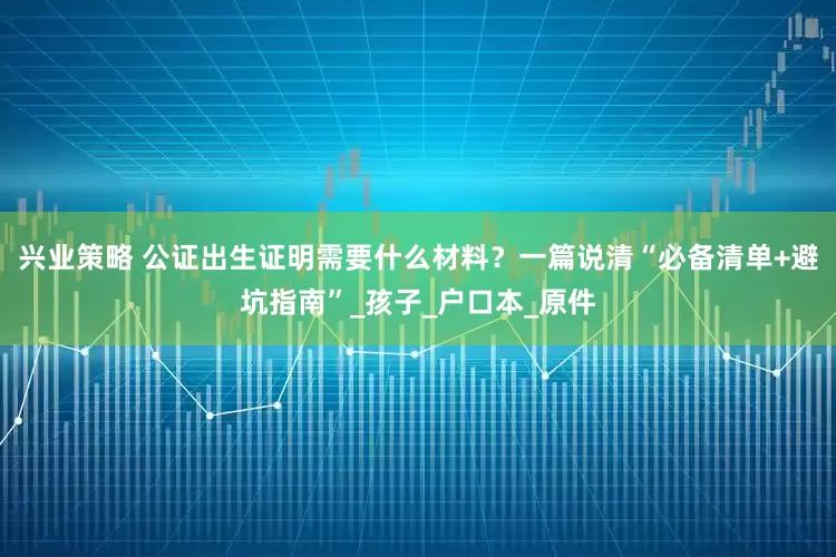 兴业策略 公证出生证明需要什么材料？一篇说清“必备清单+避坑指南”_孩子_户口本_原件