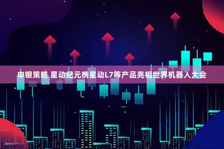 申银策略 星动纪元携星动L7等产品亮相世界机器人大会