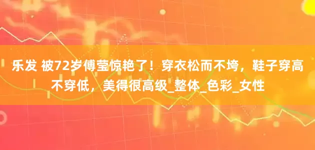 乐发 被72岁傅莹惊艳了！穿衣松而不垮，鞋子穿高不穿低，美得很高级_整体_色彩_女性