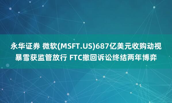 永华证券 微软(MSFT.US)687亿美元收购动视暴雪获监管放行 FTC撤回诉讼终结两年博弈