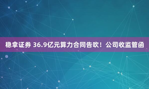 稳拿证券 36.9亿元算力合同告吹！公司收监管函