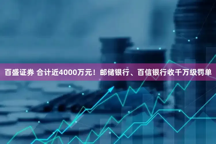 百盛证券 合计近4000万元！邮储银行、百信银行收千万级罚单