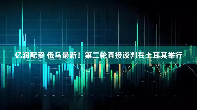 亿润配资 俄乌最新！第二轮直接谈判在土耳其举行