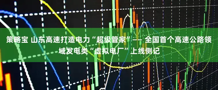 策略宝 山东高速打造电力“超级管家”—— 全国首个高速公路领域发电类“虚拟电厂”上线侧记