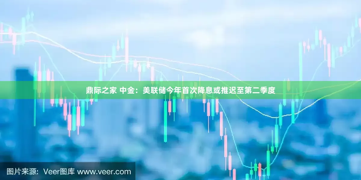 鼎际之家 中金：美联储今年首次降息或推迟至第二季度