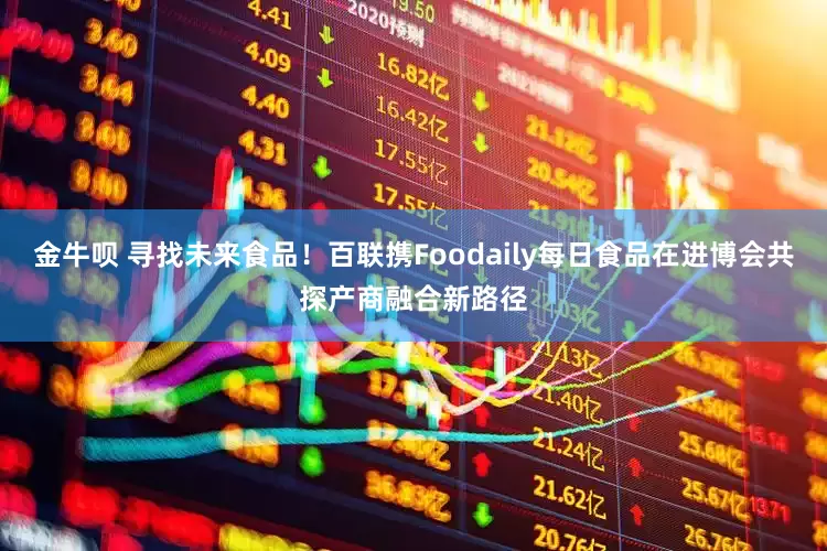 金牛呗 寻找未来食品！百联携Foodaily每日食品在进博会共探产商融合新路径