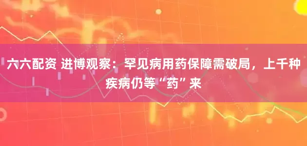 六六配资 进博观察：罕见病用药保障需破局，上千种疾病仍等“药”来