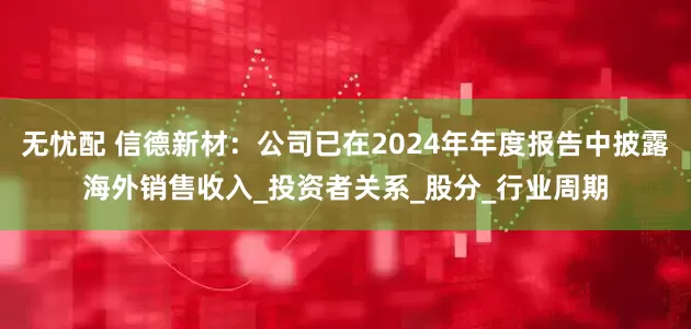 无忧配 信德新材:公司已在2024年年度报告中披露海外销售收入_投资者关系_股分_行业周期