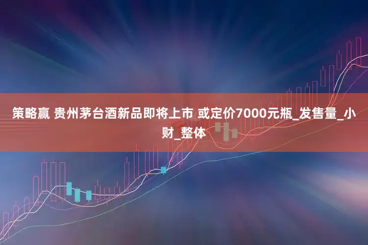 策略赢 贵州茅台酒新品即将上市 或定价7000元瓶_发售量_小财_整体