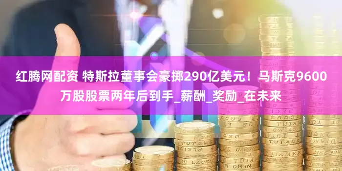 红腾网配资 特斯拉董事会豪掷290亿美元!马斯克9600万股股票两年后到手_薪酬_奖励_在未来